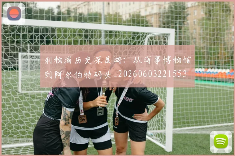 利物浦历史深度游:从海事博物馆到阿尔伯特码头_20260603221553