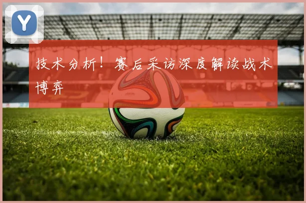 技术分析!赛后采访深度解读战术博弈