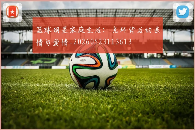 篮球明星家庭生活：光环背后的亲情与爱情_20260523113613