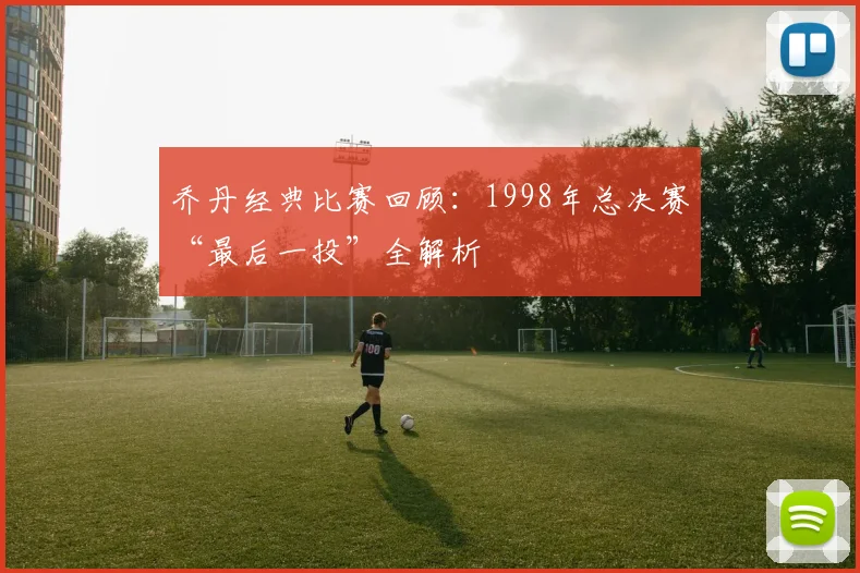 乔丹经典比赛回顾:1998年总决赛“最后一投”全解析