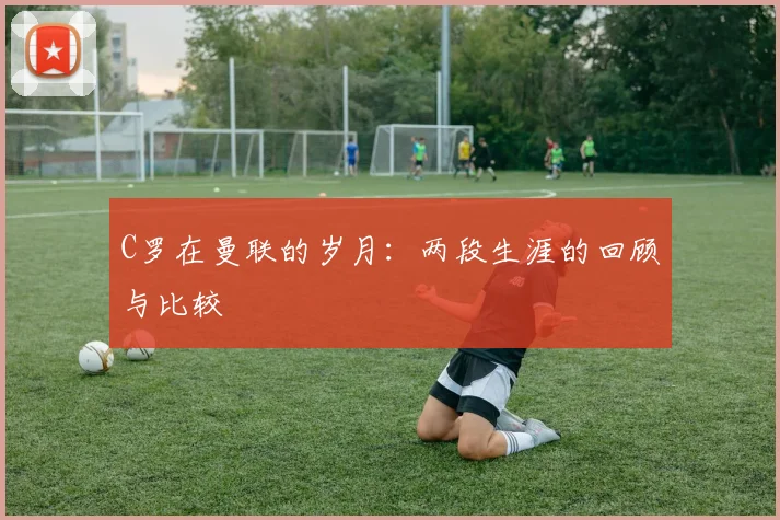 C罗在曼联的岁月：两段生涯的回顾与比较