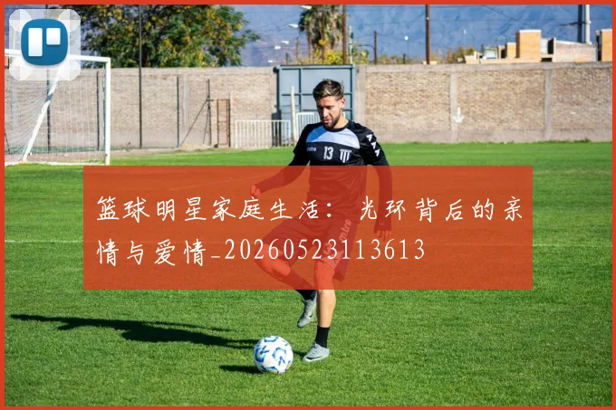篮球明星家庭生活：光环背后的亲情与爱情_20260523113613