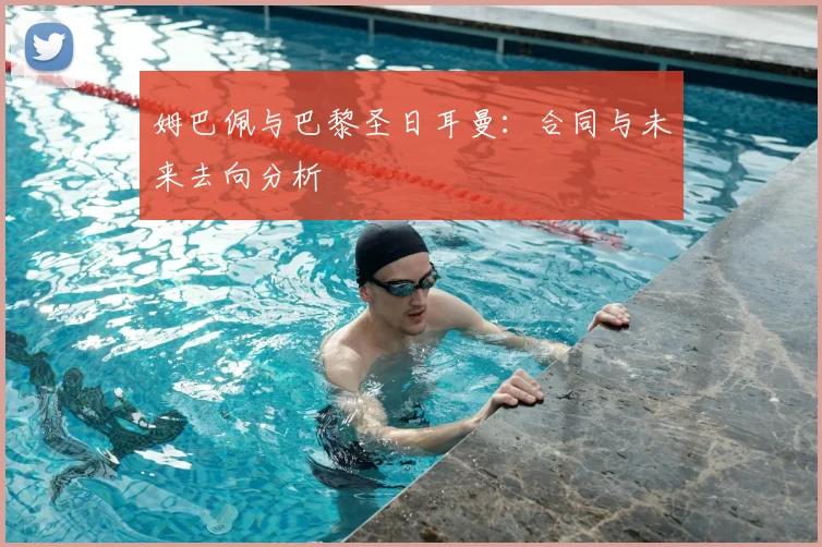 姆巴佩与巴黎圣日耳曼:合同与未来去向分析