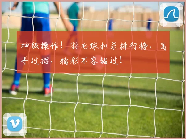 神级操作!羽毛球扣杀排行榜,高手过招,精彩不容错过!
