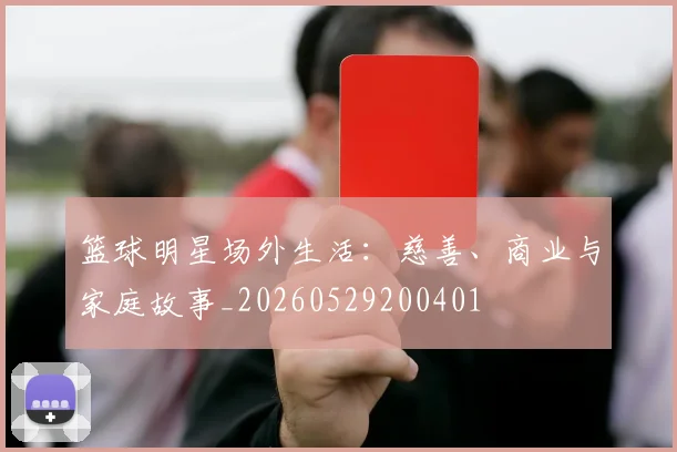 篮球明星场外生活：慈善、商业与家庭故事_20260529200401