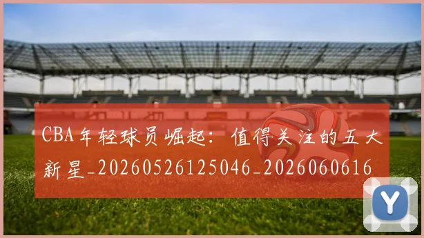 CBA年轻球员崛起:值得关注的五大新星_20260526125046_20260606165215